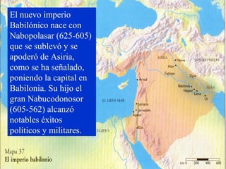 El nuevo imperio
Babilónico nace con
Nabopolasar (625-605)
que se sublevó y se
apoderó de Asiria,
como se ha señalado,
poniendo la capital en
Babilonia. Su hijo el
gran Nabucodonosor
(605-562) alcanzó
notables éxitos
políticos y militares.
 