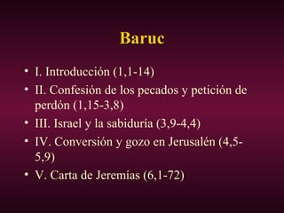 BarucBaruc
• I. Introducción (1,1-14)
• II. Confesión de los pecados y petición de
perdón (1,15-3,8)
• III. Israel y la sabiduría (3,9-4,4)
• IV. Conversión y gozo en Jerusalén (4,5-
5,9)
• V. Carta de Jeremías (6,1-72)
 