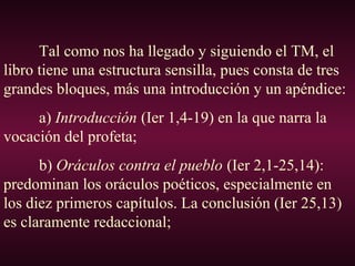 Tal como nos ha llegado y siguiendo el TM, el
libro tiene una estructura sensilla, pues consta de tres
grandes bloques, más una introducción y un apéndice:
a) Introducción (Ier 1,4-19) en la que narra la
vocación del profeta;
b) Oráculos contra el pueblo (Ier 2,1-25,14):
predominan los oráculos poéticos, especialmente en
los diez primeros capítulos. La conclusión (Ier 25,13)
es claramente redaccional;
 