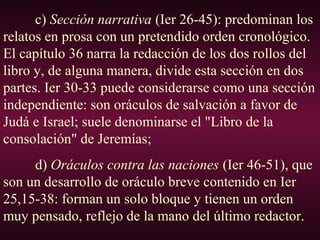 c) Sección narrativa (Ier 26-45): predominan los
relatos en prosa con un pretendido orden cronológico.
El capítulo 36 narra la redacción de los dos rollos del
libro y, de alguna manera, divide esta sección en dos
partes. Ier 30-33 puede considerarse como una sección
independiente: son oráculos de salvación a favor de
Judá e Israel; suele denominarse el "Libro de la
consolación" de Jeremías;
d) Oráculos contra las naciones (Ier 46-51), que
son un desarrollo de oráculo breve contenido en Ier
25,15-38: forman un solo bloque y tienen un orden
muy pensado, reflejo de la mano del último redactor.
 