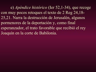 e) Apéndice histórico (Ier 52,1-34), que recoge
con muy pocos retoques el texto de 2 Reg 24,18-
25,21. Narra la destrucción de Jerusalén, algunos
pormenores de la deportación y, como final
esperanzador, el trato favorable que recibió el rey
Joaquín en la corte de Babilonia.
 