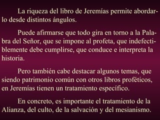 La riqueza del libro de Jeremías permite abordar-
lo desde distintos ángulos.
Puede afirmarse que todo gira en torno a la Pala-
bra del Señor, que se impone al profeta, que indefecti-
blemente debe cumplirse, que conduce e interpreta la
historia.
Pero también cabe destacar algunos temas, que
siendo patrimonio común con otros libros proféticos,
en Jeremías tienen un tratamiento específico.
En concreto, es importante el tratamiento de la
Alianza, del culto, de la salvación y del mesianismo.
 