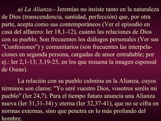 a) La Alianza.- Jeremías no insiste tanto en la naturaleza
de Dios (transcendencia, santidad, perfección) que, por otra
parte, acepta como sus contemporáneos (Ver el episodio en
casa del alfarero: Ier 18,1-12), cuanto las relaciones de Dios
con su pueblo. Son frecuentes los diálogos personales (Ver sus
"Confesiones") y comunitarios (son frecuentes las interpela-
ciones en segunda persona, cargadas de amor entrañable; por
ej.: Ier 2,1-13; 3,19-25, en los que resuena la imagen esponsal
de Oseas).
La relación con su pueblo culmina en la Alianza, cuyos
términos son claros: "Yo seré vuestro Dios, vosotros seréis mi
pueblo" (Ier 24,7). Para el tiempo futuro anuncia una Alianza
nueva (Ier 31,31-34) y eterna (Ier 32,37-41), que no se cifra en
normas externas, sino que penetra en lo más profundo del
hombre.
 
