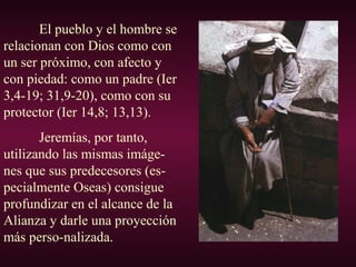 El pueblo y el hombre se
relacionan con Dios como con
un ser próximo, con afecto y
con piedad: como un padre (Ier
3,4-19; 31,9-20), como con su
protector (Ier 14,8; 13,13).
Jeremías, por tanto,
utilizando las mismas imáge-
nes que sus predecesores (es-
pecialmente Oseas) consigue
profundizar en el alcance de la
Alianza y darle una proyección
más perso-nalizada.
 