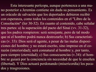 Esta interesante perícopa, aunque pertenezca a una ma-
no posterior a Jeremías contiene sin duda su pensamiento. Es
un oráculo de salvación que los deportados debieron recibir
con esperanza, como todos los contenidos en el "Libro de la
Consolación" (Ier 30-32). En cuanto al contenido, cabe señalar
tres partes: a) la superación del pacto del Sinaí (vv. 31-32),
que los padres rompieron: será semejante, pero de tal modo
que ni el hombre podrá nunca destrozarlo; b) Sus característi-
cas (v. 33): Dios será el agente, a pesar de las malas disposi-
ciones del hombre; y no estará escrito, sino impreso en el co-
razón (interioridad); será connatural al hombre y, por tanto,
para siempre (eternidad); c) Sus consecuencias (v.34): el hom-
bre se guiará por la conciencia sin necesidad de que le enseñen
(libertad). Y Dios actuará perdonando (misericordia) los peca-
dos y trasgresiones.
 