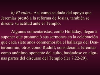 b) El culto.- Así como se duda del apoyo que
Jeremías prestó a la reforma de Josías, también se
discute su actitud ante el Templo.
Algunos comentaristas, como Holladay, llegan a
suponer que pronunció sus sermones en la celebración
que cada siete años conmemoraba el hallazgo del Deu-
teronomio; otros como Rudolf, consideran a Jeremías
como anónimo oponente del culto, basándose en algu-
nas partes del discurso del Templo (Ier 7,22-29).
 