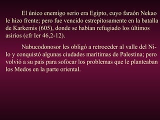 El único enemigo serio era Egipto, cuyo faraón Nekao
le hizo frente; pero fue vencido estrepitosamente en la batalla
de Karkemis (605), donde se habían refugiado los últimos
asirios (cfr Ier 46,2-12).
Nabucodonosor les obligó a retroceder al valle del Ni-
lo y conquistó algunas ciudades marítimas de Palestina; pero
volvió a su país para sofocar los problemas que le planteaban
los Medos en la parte oriental.
 