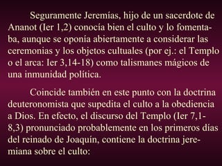 Seguramente Jeremías, hijo de un sacerdote de
Ananot (Ier 1,2) conocía bien el culto y lo fomenta-
ba, aunque se oponía abiertamente a considerar las
ceremonias y los objetos cultuales (por ej.: el Templo
o el arca: Ier 3,14-18) como talismanes mágicos de
una inmunidad política.
Coincide también en este punto con la doctrina
deuteronomista que supedita el culto a la obediencia
a Dios. En efecto, el discurso del Templo (Ier 7,1-
8,3) pronunciado probablemente en los primeros días
del reinado de Joaquín, contiene la doctrina jere-
miana sobre el culto:
 