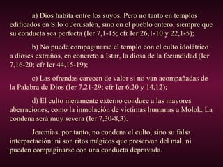 a) Dios habita entre los suyos. Pero no tanto en templos
edificados en Silo o Jerusalén, sino en el pueblo entero, siempre que
su conducta sea perfecta (Ier 7,1-15; cfr Ier 26,1-10 y 22,1-5);
b) No puede compaginarse el templo con el culto idolátrico
a dioses extraños, en concreto a Istar, la diosa de la fecundidad (Ier
7,16-20; cfr Ier 44,15-19);
c) Las ofrendas carecen de valor si no van acompañadas de
la Palabra de Dios (Ier 7,21-29; cfr Ier 6,20 y 14,12);
d) El culto meramente externo conduce a las mayores
aberraciones, como la inmolación de víctimas humanas a Molok. La
condena será muy severa (Ier 7,30-8,3).
Jeremías, por tanto, no condena el culto, sino su falsa
interpretación: ni son ritos mágicos que preservan del mal, ni
pueden compaginarse con una conducta depravada.
 