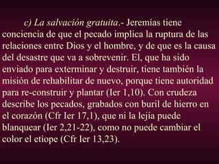 c) La salvación gratuita.- Jeremías tiene
conciencia de que el pecado implica la ruptura de las
relaciones entre Dios y el hombre, y de que es la causa
del desastre que va a sobrevenir. El, que ha sido
enviado para exterminar y destruir, tiene también la
misión de rehabilitar de nuevo, porque tiene autoridad
para re-construir y plantar (Ier 1,10). Con crudeza
describe los pecados, grabados con buril de hierro en
el corazón (Cfr Ier 17,1), que ni la lejía puede
blanquear (Ier 2,21-22), como no puede cambiar el
color el etíope (Cfr Ier 13,23).
 