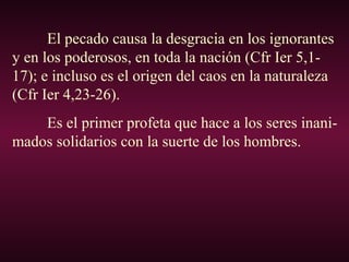 El pecado causa la desgracia en los ignorantes
y en los poderosos, en toda la nación (Cfr Ier 5,1-
17); e incluso es el origen del caos en la naturaleza
(Cfr Ier 4,23-26).
Es el primer profeta que hace a los seres inani-
mados solidarios con la suerte de los hombres.
 