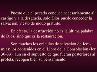 Puesto que el pecado conduce necesariamente al
castigo y a la desgracia, sólo Dios puede conceder la
salvación, y esto de modo gratuito.
En efecto, la destrucción no es la última palabra
de Dios, sino que es la restauración.
Son muchos los oráculos de salvación de Jere-
mías: los contenidos en el Libro de la Consolación (Ier
30-33), aun en el supuesto de que fueran posteriores al
profeta, recogen bien su pensamiento.
 