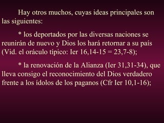 Hay otros muchos, cuyas ideas principales son
las siguientes:
* los deportados por las diversas naciones se
reunirán de nuevo y Dios los hará retornar a su país
(Vid. el oráculo típico: Ier 16,14-15 = 23,7-8);
* la renovación de la Alianza (Ier 31,31-34), que
lleva consigo el reconocimiento del Dios verdadero
frente a los ídolos de los paganos (Cfr Ier 10,1-16);
 