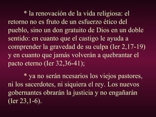 * la renovación de la vida religiosa: el
retorno no es fruto de un esfuerzo ético del
pueblo, sino un don gratuito de Dios en un doble
sentido: en cuanto que el castigo le ayuda a
comprender la gravedad de su culpa (Ier 2,17-19)
y en cuanto que jamás volverán a quebrantar el
pacto eterno (Ier 32,36-41);
* ya no serán ncesarios los viejos pastores,
ni los sacerdotes, ni siquiera el rey. Los nuevos
gobernantes obrarán la justicia y no engañarán
(Ier 23,1-6).
 