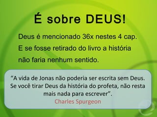 É sobre DEUS!
Deus é mencionado 36x nestes 4 cap.
E se fosse retirado do livro a história
não faria nenhum sentido.
“A vida de Jonas não poderia ser escrita sem Deus.
Se você tirar Deus da história do profeta, não resta
mais nada para escrever”.
Charles Spurgeon
“A vida de Jonas não poderia ser escrita sem Deus.
Se você tirar Deus da história do profeta, não resta
mais nada para escrever”.
Charles Spurgeon
 