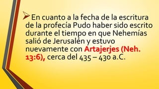 En cuanto a la fecha de la escritura
de la profecía Pudo haber sido escrito
durante el tiempo en que Nehemías
salió de Jerusalén y estuvo
nuevamente con Artajerjes (Neh.
13:6), cerca del 435 – 430 a.C.
 