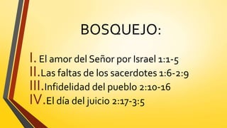BOSQUEJO:
I.El amor del Señor por Israel 1:1-5
II.Las faltas de los sacerdotes 1:6-2:9
III.Infidelidad del pueblo 2:10-16
IV.El día del juicio 2:17-3:5
 