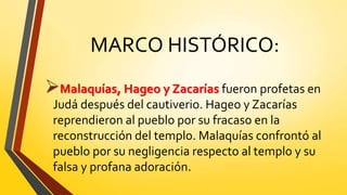 MARCO HISTÓRICO:
Malaquías, Hageo y Zacarías fueron profetas en
Judá después del cautiverio. Hageo y Zacarías
reprendieron al pueblo por su fracaso en la
reconstrucción del templo. Malaquías confrontó al
pueblo por su negligencia respecto al templo y su
falsa y profana adoración.
 