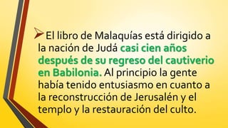 El libro de Malaquías está dirigido a
la nación de Judá casi cien años
después de su regreso del cautiverio
en Babilonia. Al principio la gente
había tenido entusiasmo en cuanto a
la reconstrucción de Jerusalén y el
templo y la restauración del culto.
 