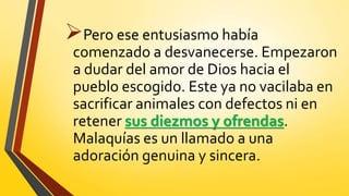Pero ese entusiasmo había
comenzado a desvanecerse. Empezaron
a dudar del amor de Dios hacia el
pueblo escogido. Este ya no vacilaba en
sacrificar animales con defectos ni en
retener sus diezmos y ofrendas.
Malaquías es un llamado a una
adoración genuina y sincera.
 