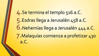 4.Se termina el templo 516 a.C.
5.Esdras llega a Jerusalén 458 a.C.
6.Nehemías llega a Jerusalén 444 a.C.
7.Malaquías comienza a profetizar 430
a.C.
 