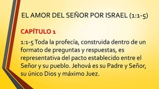 EL AMOR DEL SEÑOR POR ISRAEL (1:1-5)
CAPÍTULO 1
1:1-5Toda la profecía, construida dentro de un
formato de preguntas y respuestas, es
representativa del pacto establecido entre el
Señor y su pueblo. Jehová es su Padre y Señor,
su único Dios y máximo Juez.
 