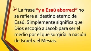 La frase “y a Esaú aborrecí” no
se refiere al destino eterno de
Esaú. Simplemente significa que
Dios escogió a Jacob para ser el
medio por el que surgiría la nación
de Israel y el Mesías.
 