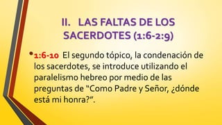 II. LAS FALTAS DE LOS
SACERDOTES (1:6-2:9)
•1:6-10 El segundo tópico, la condenación de
los sacerdotes, se introduce utilizando el
paralelismo hebreo por medio de las
preguntas de “Como Padre y Señor, ¿dónde
está mi honra?”.
 