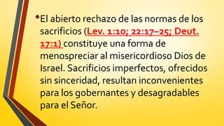 •El abierto rechazo de las normas de los
sacrificios (Lev. 1:10; 22:17–25; Deut.
17:1) constituye una forma de
menospreciar al misericordioso Dios de
Israel. Sacrificios imperfectos, ofrecidos
sin sinceridad, resultan inconvenientes
para los gobernantes y desagradables
para el Señor.
 