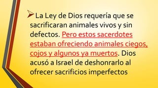 La Ley de Dios requería que se
sacrificaran animales vivos y sin
defectos. Pero estos sacerdotes
estaban ofreciendo animales ciegos,
cojos y algunos ya muertos. Dios
acusó a Israel de deshonrarlo al
ofrecer sacrificios imperfectos
 