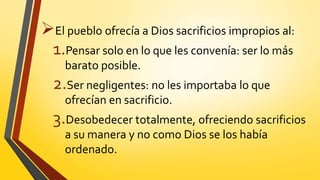 El pueblo ofrecía a Dios sacrificios impropios al:
1.Pensar solo en lo que les convenía: ser lo más
barato posible.
2.Ser negligentes: no les importaba lo que
ofrecían en sacrificio.
3.Desobedecer totalmente, ofreciendo sacrificios
a su manera y no como Dios se los había
ordenado.
 