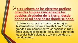 1:11 Jehová de los ejércitos prefiere
ofrendas limpias e incienso de los
pueblos alrededor de la tierra, desde
donde el sol nace hasta donde se pone.
Un tema escuchado a lo largo del Antiguo
Testamento se reafirma en este libro: “Porque
grande es mi nombre entre las naciones”. Dios
tenía un pueblo escogido, los judíos, a través de
los cuales había planeado salvar y bendecir al
mundo entero.
 