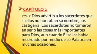 CAPÍTULO 2
2:1-2 Dios advirtió a los sacerdotes que
si ellos no honraban su nombre, los
castigaría. Los sacerdotes no tomaron
en serio las cosas más importantes
para Dios, aun cuando Él se las había
recordado por medio de su Palabra en
muchas ocasiones.
 