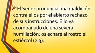 El Señor pronuncia una maldición
contra ellos por el abierto rechazo
de sus instrucciones. Ello va
acompañado de una severa
humillación: os echaré al rostro el
estiércol (2:3).
 