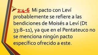 2:4-6 Mi pacto con Leví
probablemente se refiere a las
bendiciones de Moisés a Leví (Dt
33:8–11), ya que en el Pentateuco no
se menciona ningún pacto
específico ofrecido a este.
 
