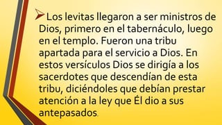 Los levitas llegaron a ser ministros de
Dios, primero en el tabernáculo, luego
en el templo. Fueron una tribu
apartada para el servicio a Dios. En
estos versículos Dios se dirigía a los
sacerdotes que descendían de esta
tribu, diciéndoles que debían prestar
atención a la ley que Él dio a sus
antepasados.
 