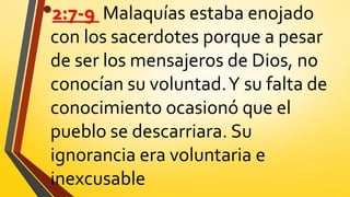 •2:7-9 Malaquías estaba enojado
con los sacerdotes porque a pesar
de ser los mensajeros de Dios, no
conocían su voluntad.Y su falta de
conocimiento ocasionó que el
pueblo se descarriara. Su
ignorancia era voluntaria e
inexcusable
 