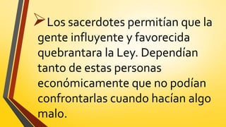 Los sacerdotes permitían que la
gente influyente y favorecida
quebrantara la Ley. Dependían
tanto de estas personas
económicamente que no podían
confrontarlas cuando hacían algo
malo.
 
