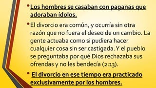 •Los hombres se casaban con paganas que
adoraban ídolos.
•El divorcio era común, y ocurría sin otra
razón que no fuera el deseo de un cambio. La
gente actuaba como si pudiera hacer
cualquier cosa sin ser castigada.Y el pueblo
se preguntaba por qué Dios rechazaba sus
ofrendas y no les bendecía (2:13).
• El divorcio en ese tiempo era practicado
exclusivamente por los hombres.
 