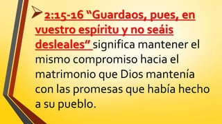 2:15-16 “Guardaos, pues, en
vuestro espíritu y no seáis
desleales” significa mantener el
mismo compromiso hacia el
matrimonio que Dios mantenía
con las promesas que había hecho
a su pueblo.
 
