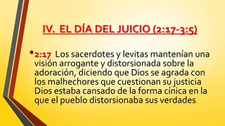 IV. EL DÍA DEL JUICIO (2:17-3:5)
•2:17 Los sacerdotes y levitas mantenían una
visión arrogante y distorsionada sobre la
adoración, diciendo que Dios se agrada con
los malhechores que cuestionan su justicia
Dios estaba cansado de la forma cínica en la
que el pueblo distorsionaba sus verdades.
 