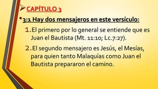 CAPÍTULO 3
•3:1 Hay dos mensajeros en este versículo:
1.El primero por lo general se entiende que es
Juan el Bautista (Mt. 11:10; Lc.7:27).
2.El segundo mensajero es Jesús, el Mesías,
para quien tanto Malaquías como Juan el
Bautista prepararon el camino.
 