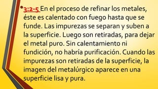 •3:2-5 En el proceso de refinar los metales,
éste es calentado con fuego hasta que se
funde. Las impurezas se separan y suben a
la superficie. Luego son retiradas, para dejar
el metal puro. Sin calentamiento ni
fundición, no habría purificación. Cuando las
impurezas son retiradas de la superficie, la
imagen del metalúrgico aparece en una
superficie lisa y pura.
 