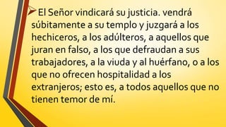 El Señor vindicará su justicia. vendrá
súbitamente a su templo y juzgará a los
hechiceros, a los adúlteros, a aquellos que
juran en falso, a los que defraudan a sus
trabajadores, a la viuda y al huérfano, o a los
que no ofrecen hospitalidad a los
extranjeros; esto es, a todos aquellos que no
tienen temor de mí.
 