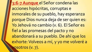 •3:6-7 Aunque el Señor condena las
acciones hipócritas, corruptas e
inmorales de su pueblo, hay esperanza
porque Dios nunca deja de ser quien es:
Yo Jehová no cambio (v. 6). El Señor es
fiel a las promesas del pacto y no
abandonará a su pueblo. De ahí que los
exhorte:Volveos a mí, y yo me volveré a
vosotros (v. 7).
 