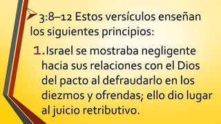 3:8–12 Estos versículos enseñan
los siguientes principios:
1.Israel se mostraba negligente
hacia sus relaciones con el Dios
del pacto al defraudarlo en los
diezmos y ofrendas; ello dio lugar
al juicio retributivo.
 