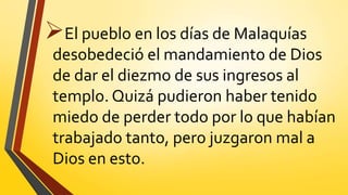 El pueblo en los días de Malaquías
desobedeció el mandamiento de Dios
de dar el diezmo de sus ingresos al
templo. Quizá pudieron haber tenido
miedo de perder todo por lo que habían
trabajado tanto, pero juzgaron mal a
Dios en esto.
 