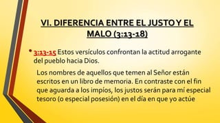 VI. DIFERENCIA ENTRE EL JUSTOY EL
MALO (3:13-18)
•3:13-15 Estos versículos confrontan la actitud arrogante
del pueblo hacia Dios.
Los nombres de aquellos que temen al Señor están
escritos en un libro de memoria. En contraste con el fin
que aguarda a los impíos, los justos serán para mí especial
tesoro (o especial posesión) en el día en que yo actúe
 