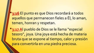 •3:16 El punto es que Dios recordará a todos
aquellos que permanecen fieles a Él, lo aman,
temen, honran y respetan.
•3:17 Al pueblo de Dios se le llama “especial
tesoro”, joya. Una joya está hecha de materia
bruta que se expone al tiempo, calor y presión
para convertirla en una piedra preciosa.
 