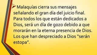 Malaquías cierra sus mensajes
señalando el gran día del juicio final.
Para todos los que están dedicados a
Dios, será un día de gozo debido a que
morarán en la eterna presencia de Dios.
Los que han despreciado a Dios “serán
estopa”.
 